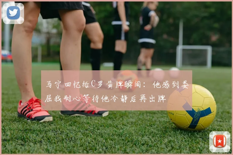 马宁回忆给C罗黄牌瞬间：他感到委屈我耐心等待他冷静后再出牌