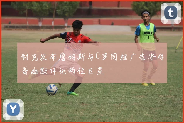 耐克发布詹姆斯与C罗同框广告字母哥幽默评论两位巨星